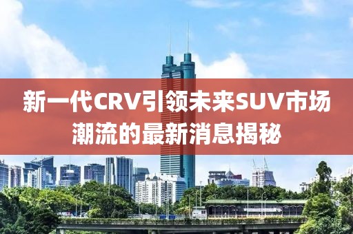 新一代CRV引領(lǐng)未來SUV市場潮流的最新消息揭秘