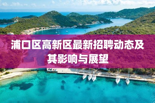 浦口區(qū)高新區(qū)最新招聘動(dòng)態(tài)及其影響與展望