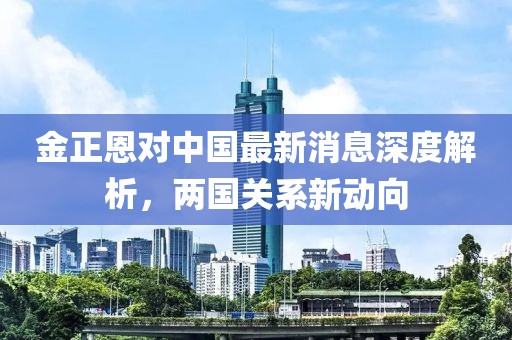 金正恩對(duì)中國(guó)最新消息深度解析，兩國(guó)關(guān)系新動(dòng)向