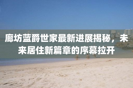 廊坊藍(lán)爵世家最新進(jìn)展揭秘，未來(lái)居住新篇章的序幕拉開(kāi)