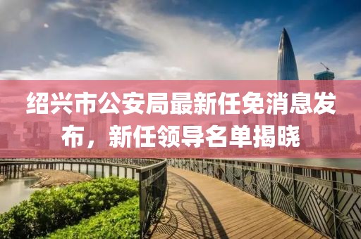 紹興市公安局最新任免消息發(fā)布，新任領(lǐng)導(dǎo)名單揭曉