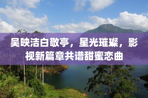 吳映潔白敬亭，星光璀璨，影視新篇章共譜甜蜜戀曲
