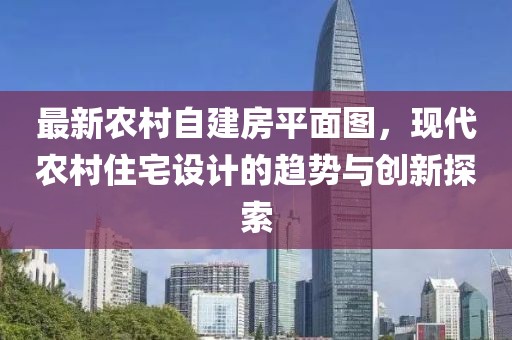 最新農(nóng)村自建房平面圖，現(xiàn)代農(nóng)村住宅設(shè)計(jì)的趨勢與創(chuàng)新探索