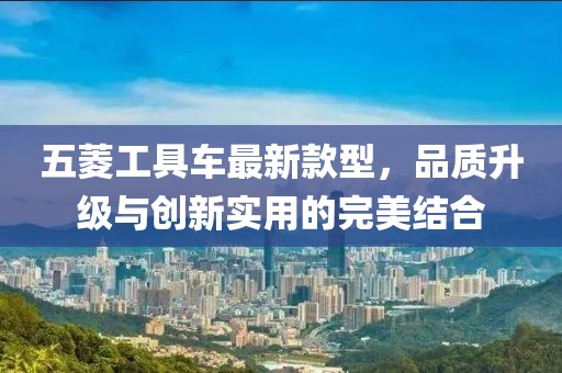 五菱工具車最新款型，品質(zhì)升級(jí)與創(chuàng)新實(shí)用的完美結(jié)合