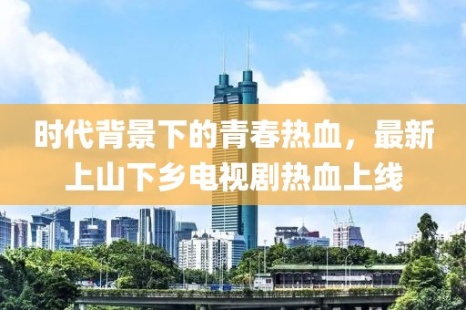 時代背景下的青春熱血，最新上山下鄉(xiāng)電視劇熱血上線
