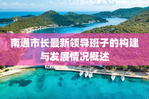 南通市長最新領(lǐng)導(dǎo)班子的構(gòu)建與發(fā)展情況概述