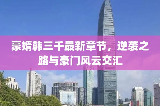 豪婿韓三千最新章節(jié)，逆襲之路與豪門風(fēng)云交匯