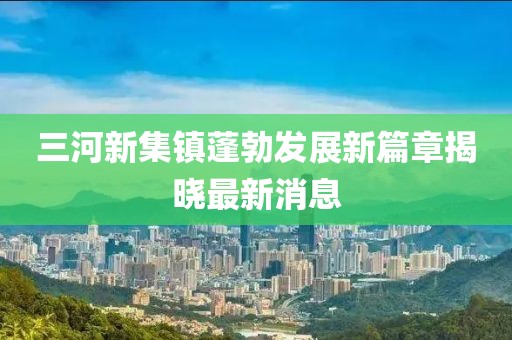 三河新集鎮(zhèn)蓬勃發(fā)展新篇章揭曉最新消息