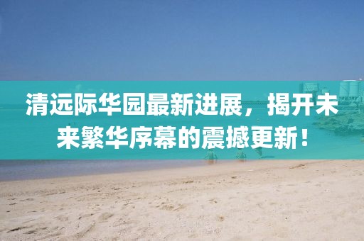 清遠(yuǎn)際華園最新進(jìn)展，揭開未來繁華序幕的震撼更新！