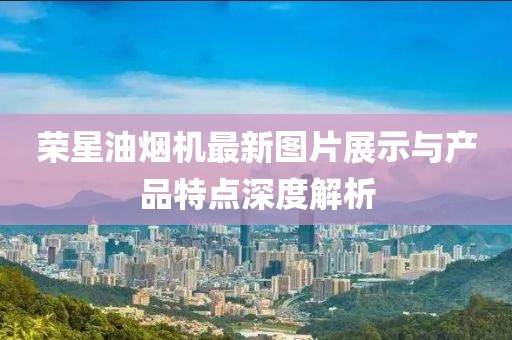 榮星油煙機(jī)最新圖片展示與產(chǎn)品特點(diǎn)深度解析