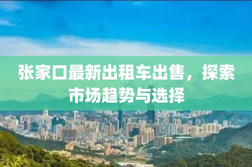 張家口最新出租車(chē)出售，探索市場(chǎng)趨勢(shì)與選擇