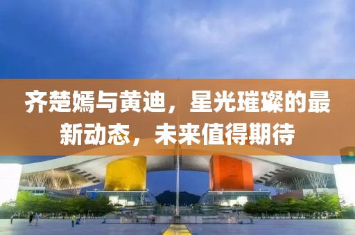 齊楚嫣與黃迪，星光璀璨的最新動(dòng)態(tài)，未來(lái)值得期待