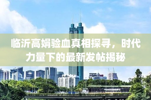 臨沂高娟驗(yàn)血真相探尋，時(shí)代力量下的最新發(fā)帖揭秘