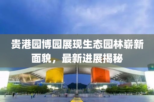 貴港園博園展現(xiàn)生態(tài)園林嶄新面貌，最新進(jìn)展揭秘