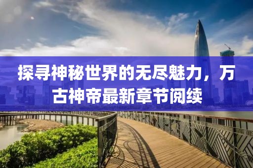 探尋神秘世界的無盡魅力，萬古神帝最新章節(jié)閱續(xù)