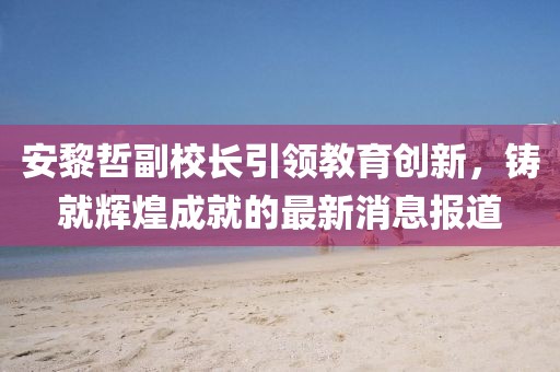 安黎哲副校長引領(lǐng)教育創(chuàng)新，鑄就輝煌成就的最新消息報(bào)道