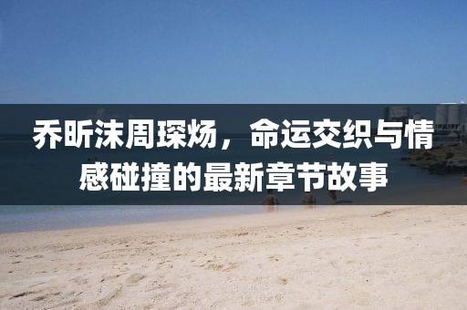 喬昕沫周琛煬，命運(yùn)交織與情感碰撞的最新章節(jié)故事