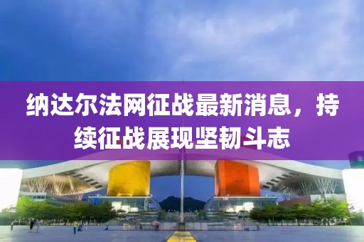 納達爾法網征戰(zhàn)最新消息，持續(xù)征戰(zhàn)展現堅韌斗志