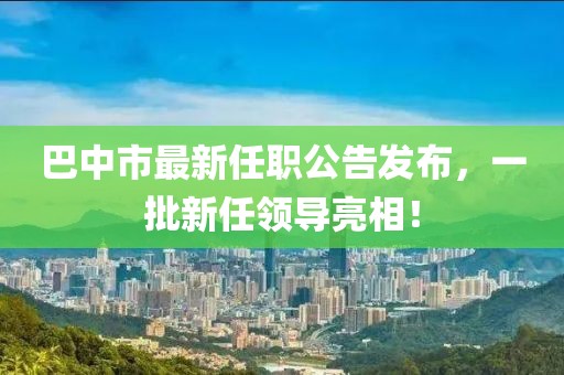 巴中市最新任職公告發(fā)布，一批新任領(lǐng)導(dǎo)亮相！