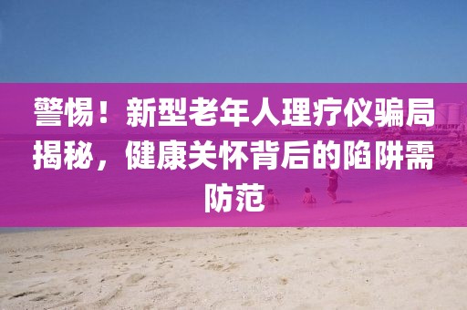 警惕！新型老年人理療儀騙局揭秘，健康關(guān)懷背后的陷阱需防范