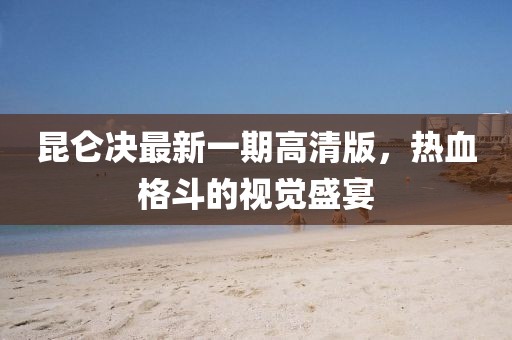 昆侖決最新一期高清版，熱血格斗的視覺盛宴