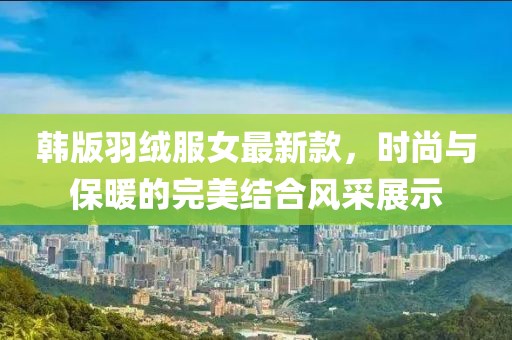 韓版羽絨服女最新款，時(shí)尚與保暖的完美結(jié)合風(fēng)采展示