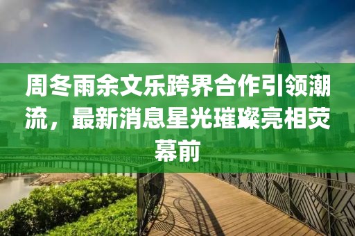 周冬雨余文樂跨界合作引領潮流，最新消息星光璀璨亮相熒幕前