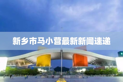 新鄉(xiāng)市馬小營最新新聞速遞