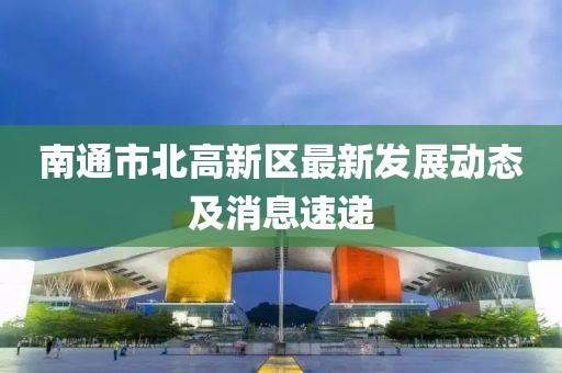 南通市北高新區(qū)最新發(fā)展動(dòng)態(tài)及消息速遞
