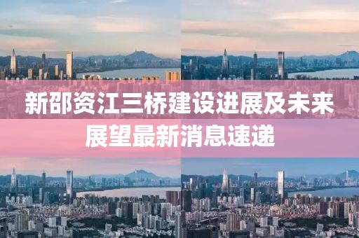 新邵資江三橋建設(shè)進(jìn)展及未來展望最新消息速遞
