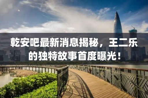 乾安吧最新消息揭秘，王二樂(lè)的獨(dú)特故事首度曝光！
