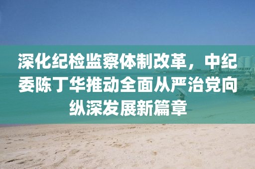 深化紀(jì)檢監(jiān)察體制改革，中紀(jì)委陳丁華推動(dòng)全面從嚴(yán)治黨向縱深發(fā)展新篇章