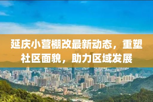 延慶小營棚改最新動態(tài)，重塑社區(qū)面貌，助力區(qū)域發(fā)展