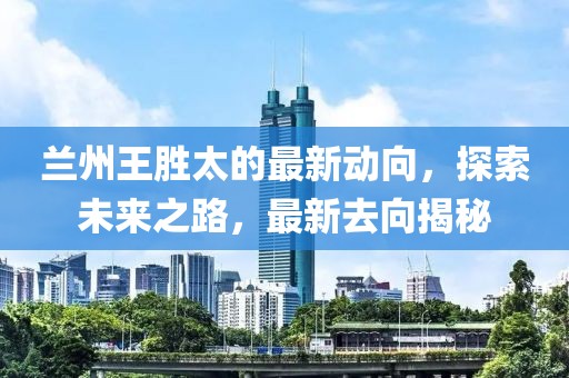 蘭州王勝太的最新動(dòng)向，探索未來(lái)之路，最新去向揭秘
