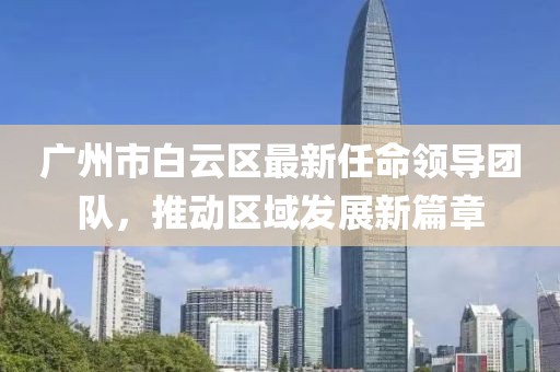廣州市白云區(qū)最新任命領(lǐng)導(dǎo)團(tuán)隊，推動區(qū)域發(fā)展新篇章
