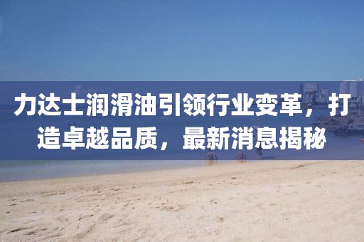 力達士潤滑油引領(lǐng)行業(yè)變革，打造卓越品質(zhì)，最新消息揭秘