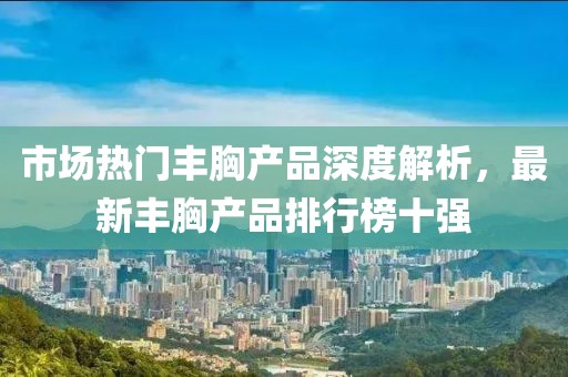 市場熱門豐胸產(chǎn)品深度解析，最新豐胸產(chǎn)品排行榜十強(qiáng)