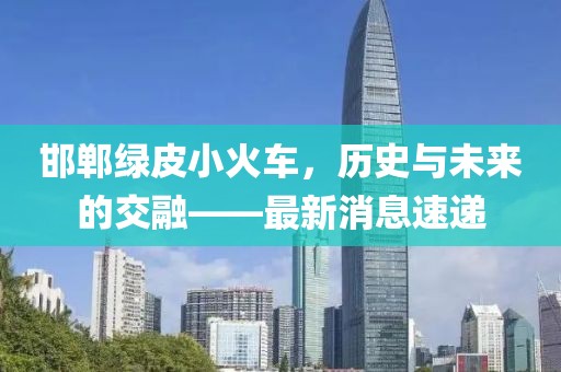 邯鄲綠皮小火車，歷史與未來的交融——最新消息速遞