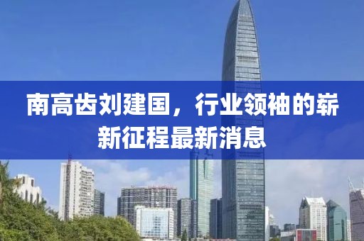 南高齒劉建國，行業(yè)領(lǐng)袖的嶄新征程最新消息