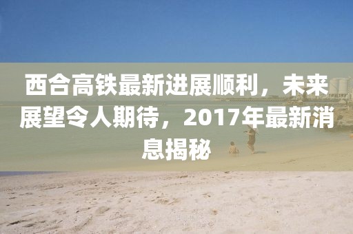 西合高鐵最新進(jìn)展順利，未來(lái)展望令人期待，2017年最新消息揭秘