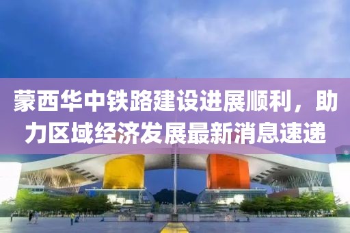 蒙西華中鐵路建設(shè)進(jìn)展順利，助力區(qū)域經(jīng)濟(jì)發(fā)展最新消息速遞