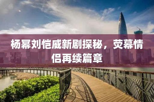 楊冪劉愷威新劇探秘，熒幕情侶再續(xù)篇章