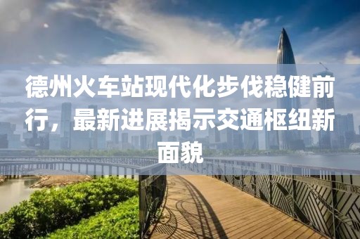 德州火車站現(xiàn)代化步伐穩(wěn)健前行，最新進展揭示交通樞紐新面貌