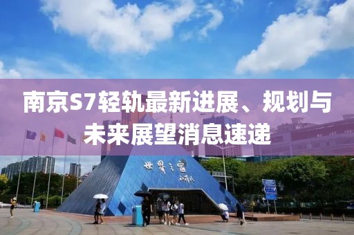 南京S7輕軌最新進展、規(guī)劃與未來展望消息速遞