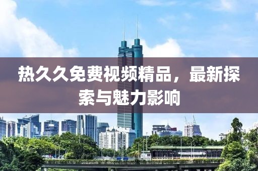 熱久久免費視頻精品，最新探索與魅力影響