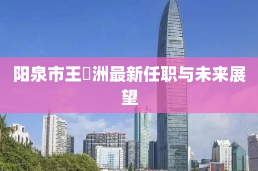 陽泉市王湜洲最新任職與未來展望