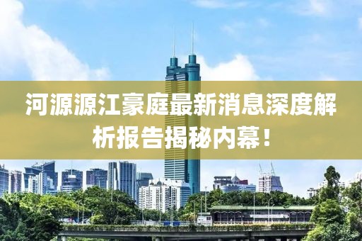 河源源江豪庭最新消息深度解析報告揭秘內(nèi)幕！