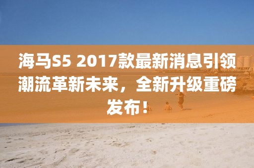 海馬S5 2017款最新消息引領(lǐng)潮流革新未來，全新升級重磅發(fā)布！