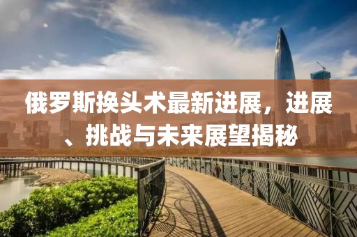 俄羅斯換頭術(shù)最新進(jìn)展，進(jìn)展、挑戰(zhàn)與未來(lái)展望揭秘