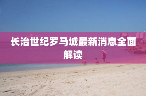 長治世紀(jì)羅馬城最新消息全面解讀